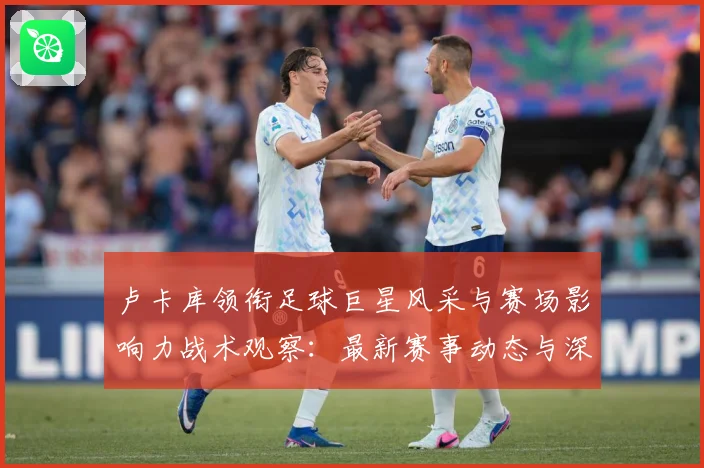 卢卡库领衔足球巨星风采与赛场影响力战术观察：最新赛事动态与深度分析
