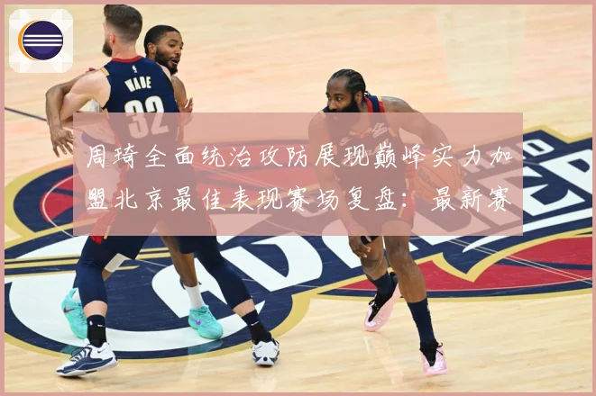 周琦全面统治攻防展现巅峰实力加盟北京最佳表现赛场复盘：最新赛事动态与深度分析