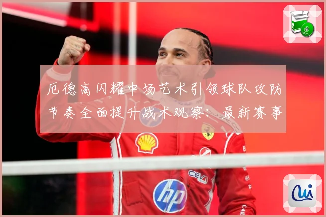 厄德高闪耀中场艺术引领球队攻防节奏全面提升战术观察：最新赛事动态与深度分析