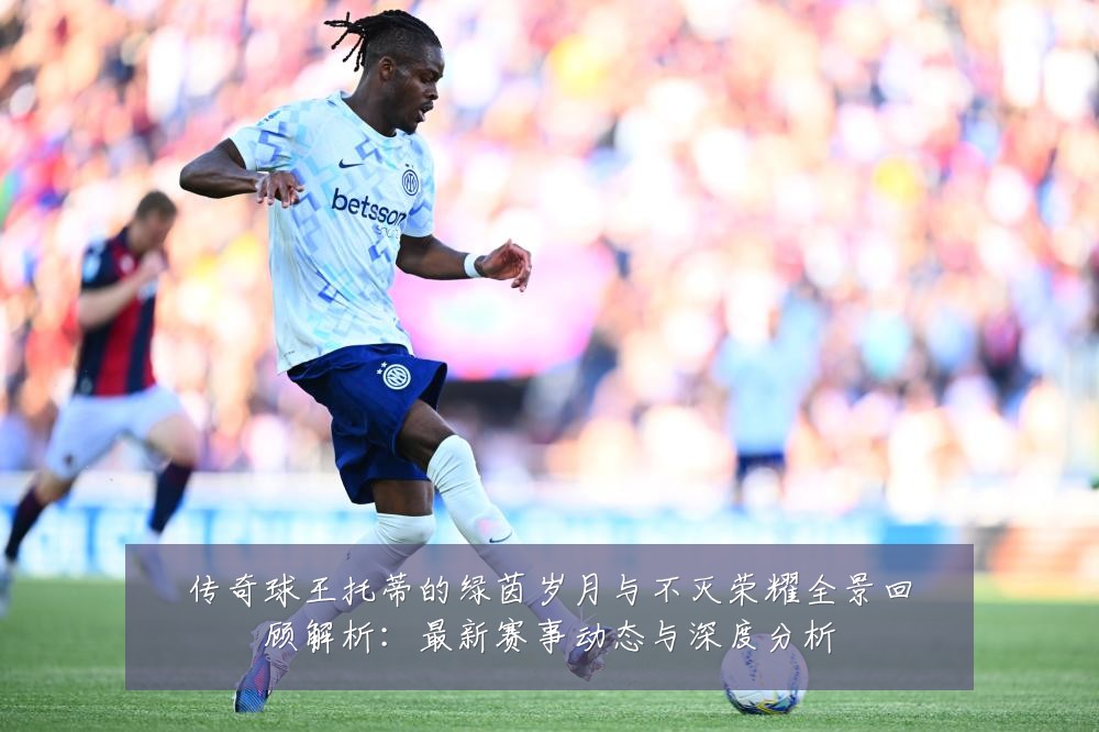 传奇球王托蒂的绿茵岁月与不灭荣耀全景回顾解析:最新赛事动态与深度分析